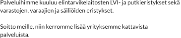 Palveluihimme kuuluu elintarvikelaitosten LVI- ja putkieristykset sekä  varastojen, varaajien ja säiliöiden eristykset.  Soitto meille, niin kerromme lisää yrityksemme kattavista  palveluista.