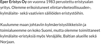 Eper Eristys Oy on vuonna 1983 perustettu eristysalan  yritys. Olemme erikoistuneet elintarviketeollisuuden-,  kylmälaite- sekä vaativien säiliöiden eristystöihin.  Kuulumme maan johtaviin kylmäeristysliikkeisiin ja  toimialueemme on koko Suomi, mutta olemme toimittaneet  kylmälaite-eristyksiä myös Venäjälle, Baltian alueille sekä  Norjaan.